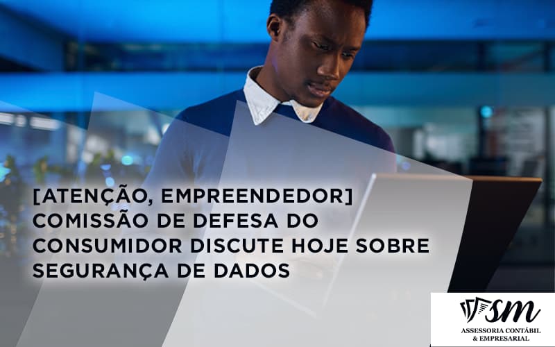 [atenção, Empreendedor] Comissão De Defesa Do Consumidor Discute Hoje Sobre Segurança De Dados Sm - Contabilidade Em Niterói | SM Contabilidade